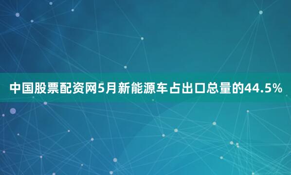 中国股票配资网5月新能源车占出口总量的44.5%