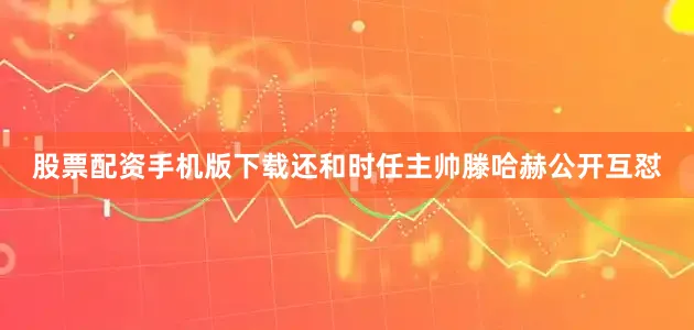 股票配资手机版下载还和时任主帅滕哈赫公开互怼