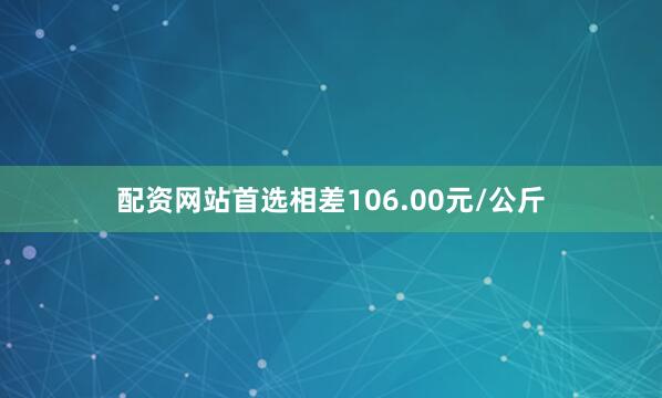 配资网站首选相差106.00元/公斤