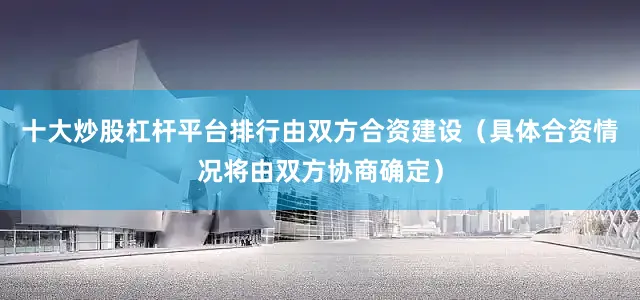 十大炒股杠杆平台排行由双方合资建设（具体合资情况将由双方协商确定）