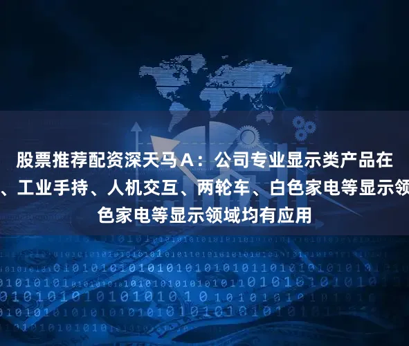 股票推荐配资深天马Ａ：公司专业显示类产品在民航、医疗、工业手持、人机交互、两轮车、白色家电等显示领域均有应用