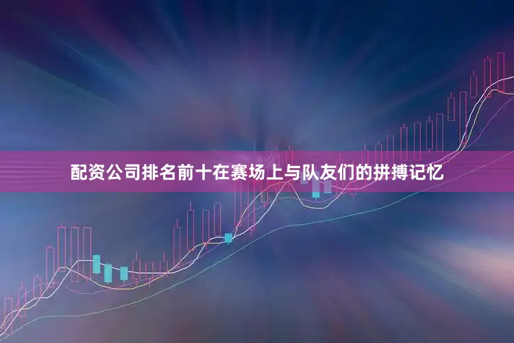 配资公司排名前十在赛场上与队友们的拼搏记忆