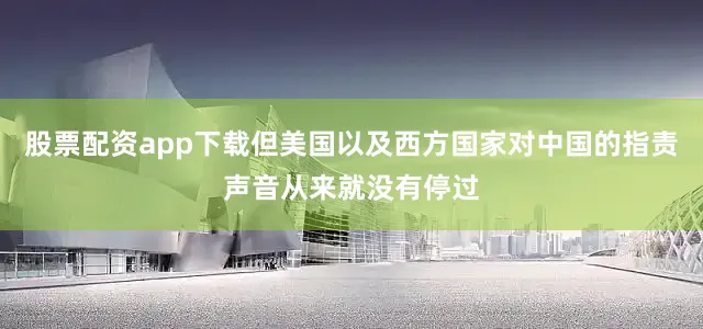 股票配资app下载但美国以及西方国家对中国的指责声音从来就没有停过