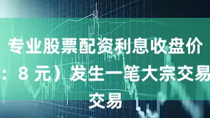 专业股票配资利息收盘价：8 元）发生一笔大宗交易