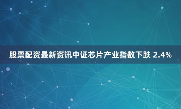 股票配资最新资讯中证芯片产业指数下跌 2.4%