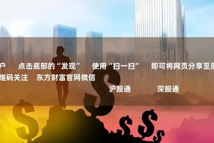 专业配资开户 点击底部的“发现” 使用“扫一扫” 即可将网页分享至朋友圈 扫描二维码关注 东方财富官网微信 沪股通 深股通
