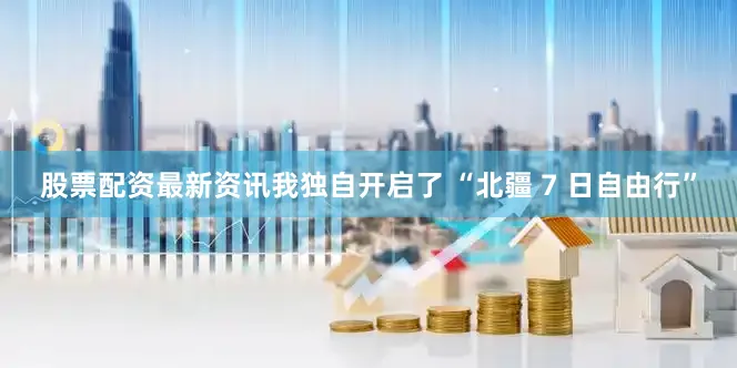 股票配资最新资讯我独自开启了 “北疆 7 日自由行”