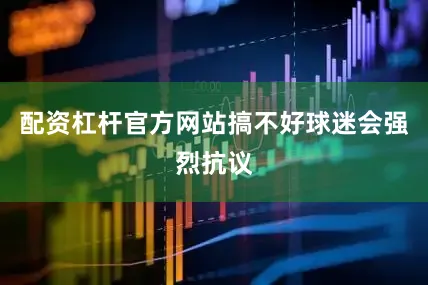 配资杠杆官方网站搞不好球迷会强烈抗议