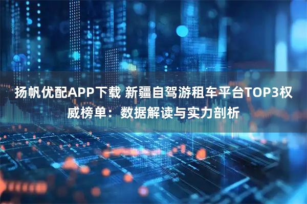 扬帆优配APP下载 新疆自驾游租车平台TOP3权威榜单：数据解读与实力剖析