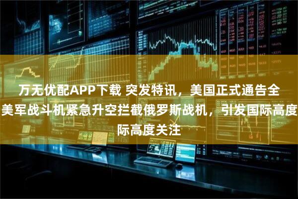 万无优配APP下载 突发特讯，美国正式通告全球，美军战斗机紧急升空拦截俄罗斯战机，引发国际高度关注