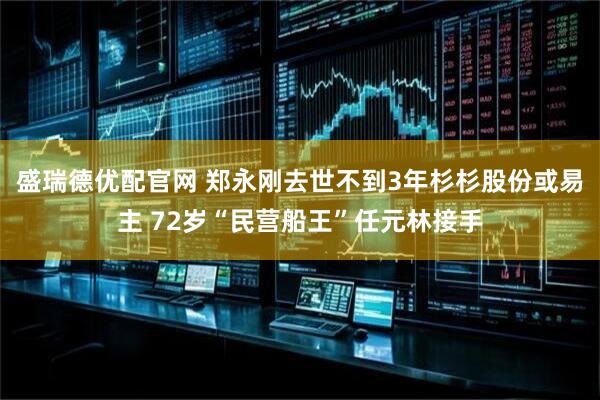 盛瑞德优配官网 郑永刚去世不到3年杉杉股份或易主 72岁“民营船王”任元林接手