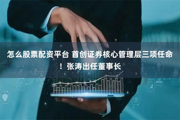 怎么股票配资平台 首创证券核心管理层三项任命！张涛出任董事长