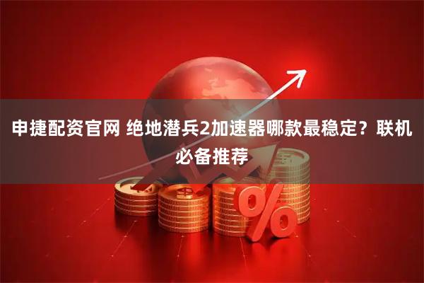 申捷配资官网 绝地潜兵2加速器哪款最稳定？联机必备推荐