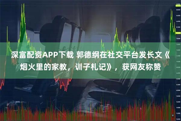 深富配资APP下载 郭德纲在社交平台发长文《烟火里的家教，训子札记》，获网友称赞