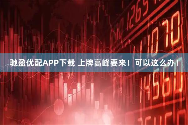 驰盈优配APP下载 上牌高峰要来！可以这么办！