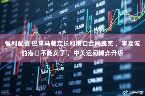 恒利配资 巴拿马裁定长和港口合同违宪 ，李嘉诚的港口不能卖了 ，中美运河博弈升级