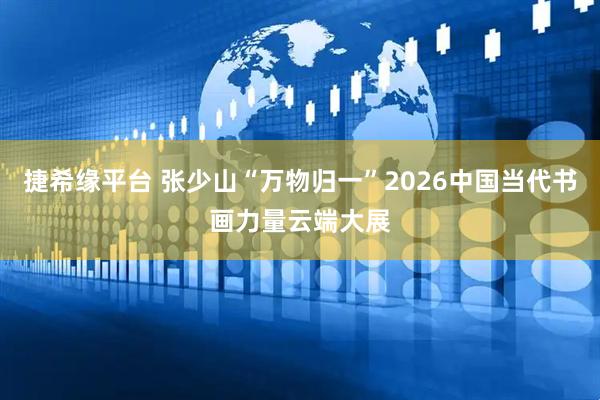 捷希缘平台 张少山“万物归一”2026中国当代书画力量云端大展