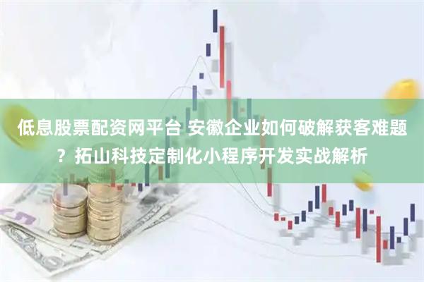 低息股票配资网平台 安徽企业如何破解获客难题？拓山科技定制化小程序开发实战解析